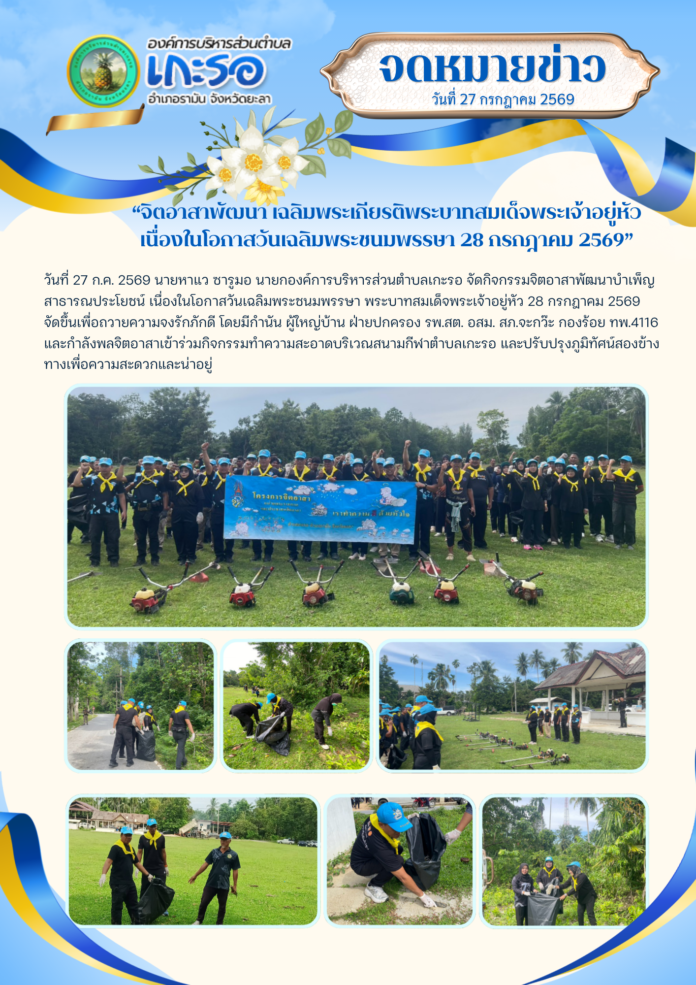 “จิตอาสาพัฒนา เฉลิมพระเกียรติพระบาทสมเด็จพระเจ้าอยู่หัว เนื่องในโอกาสวันเฉลิมพระชนมพรรษา 28 กรกฎาคม 2569”
วันที่ 27 ก.ค. 2569 นายหาแว ซารูมอ นายกองค์การบริหารส่วนตำบลเกะรอ จัดกิจกรรมจิตอาสาพัฒนาบำเพ็ญสาธารณประโยชน์ เนื่องในโอกาสวันเฉลิมพระชนมพรรษา พระบาทสมเด็จพระเจ้าอยู่หัว 28 กรกฎาคม 2569 จัดขึ้นเพื่อถวายความจงรักภักดี โดยมีกำนัน ผู้ใหญ่บ้าน ฝ่ายปกครอง รพ.สต. อสม. สภ.จะกว๊ะ กองร้อย ทพ.4116 และกำลังพลจิตอาสาเข้าร่วมกิจกรรมทำความสะอาดบริเวณสนามกีฬาตำบลเกะรอ และปรับปรุงภูมิทัศน์สองข้างทางเพื่อความสะดวกและน่าอยู่